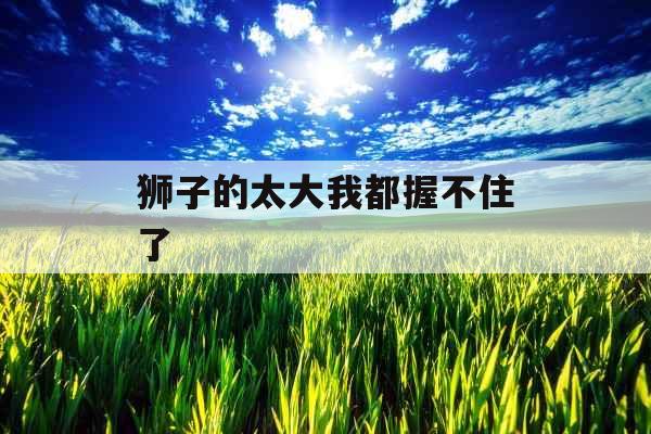 狮子的太大我都握不住了 狮子的太大我都握不住了