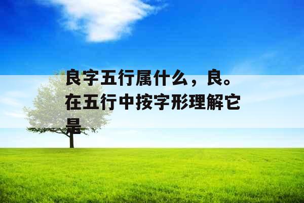 良字五行属什么，良。在五行中按字形理解它是
