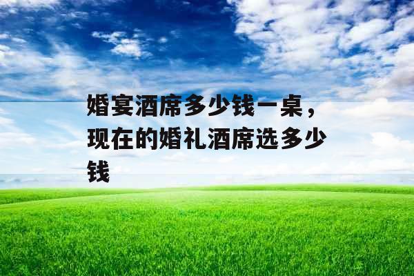 婚宴酒席多少钱一桌,现在的婚礼酒席选多少钱 婚宴酒席多少钱一桌,现在的婚礼酒席选多少钱
