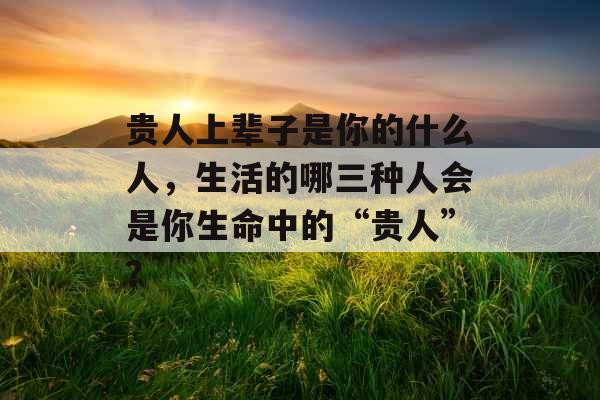 贵人上辈子是你的什么人，生活的哪三种人会是你生命中的“贵人”？