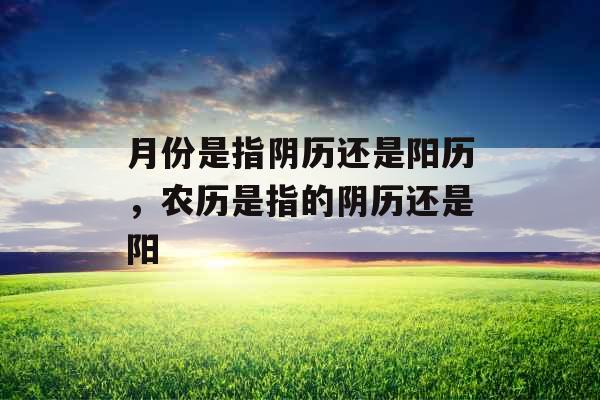 月份是指阴历还是阳历,农历是指的阴历还是阳 月份是指阴历还是阳历,农历是指的阴历还是阳