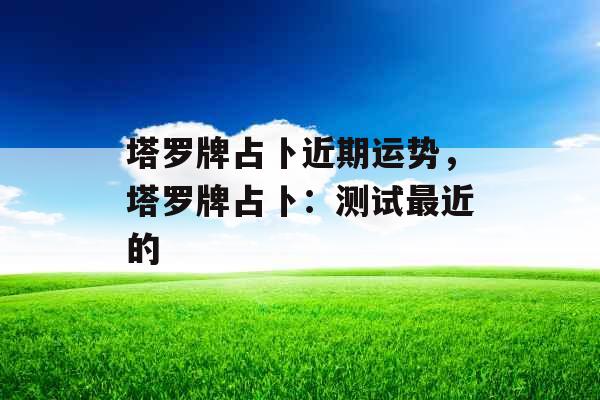 塔罗牌占卜近期运势,塔罗牌占卜:测试最近的 塔罗牌占卜近期运势,塔罗牌占卜:测试最近的
