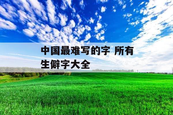 中国最难写的字 所有生僻字大全