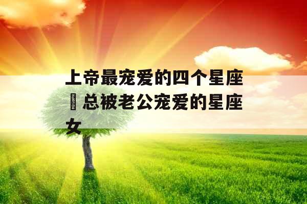 上帝最宠爱的四个星座 总被老公宠爱的星座女