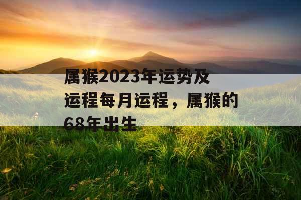 属猴2023年运势及运程每月运程,属猴的68年出生 属猴2023年运势及运程每月运程,属猴的68年出生