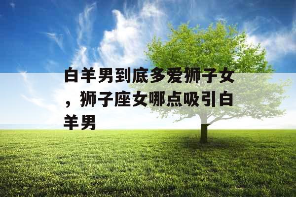 白羊男到底多爱狮子女，狮子座女哪点吸引白羊男