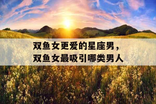 双鱼女更爱的星座男，双鱼女最吸引哪类男人