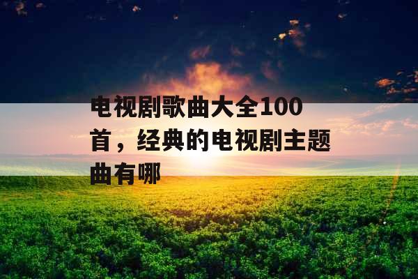 电视剧歌曲大全100首，经典的电视剧主题曲有哪