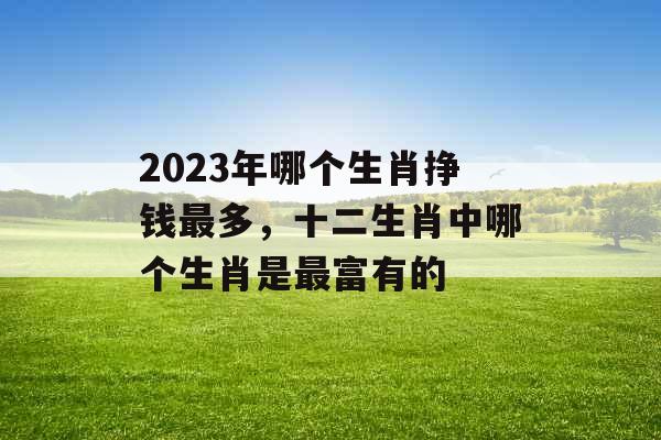 2023年哪个生肖挣钱最多,十二生肖中哪个生肖是最富有的 2023年哪个生肖挣钱最多,十二生肖中哪个生肖是最富有的