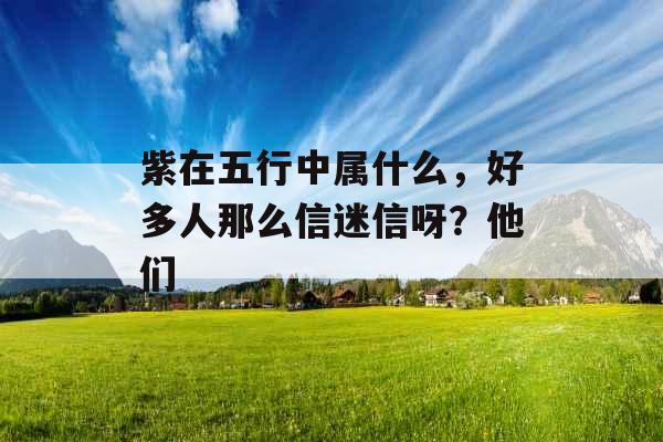紫在五行中属什么,好多人那么信迷信呀?他们 紫在五行中属什么,好多人那么信迷信呀?他们
