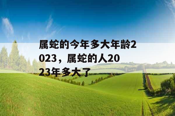 属蛇的今年多大年龄2023，属蛇的人2023年多大了