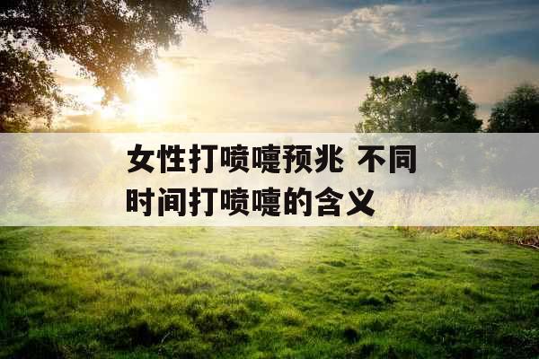 女性打喷嚏预兆 不同时间打喷嚏的含义 女性打喷嚏预兆 不同时间打喷嚏的含义