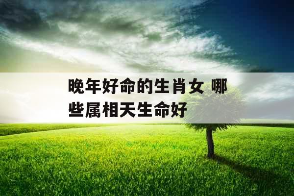 晚年好命的生肖女 哪些属相天生命好