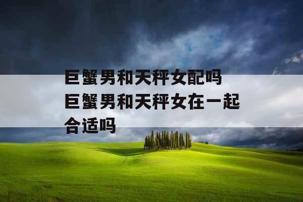巨蟹男和天秤女配吗 巨蟹男和天秤女在一起合适吗