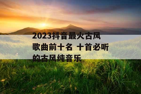 2023抖音最火古风歌曲前十名 十首必听的古风纯音乐 2023抖音最火古风歌曲前十名 十首必听的古风纯音乐