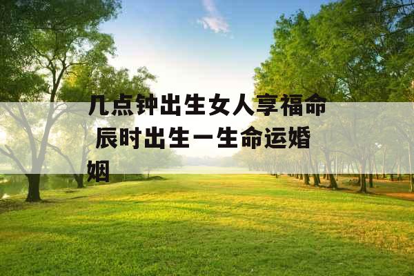 几点钟出生女人享福命 辰时出生一生命运婚姻