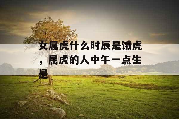 女属虎什么时辰是饿虎,属虎的人中午一点生是 女属虎什么时辰是饿虎,属虎的人中午一点生是