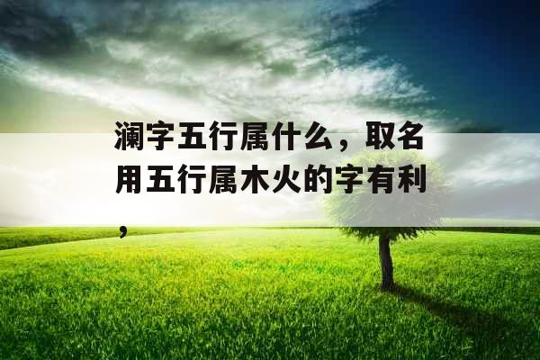 澜字五行属什么,取名用五行属木火的字有利, 澜字五行属什么,取名用五行属木火的字有利,