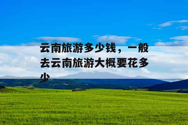 云南旅游多少钱，一般去云南旅游大概要花多少