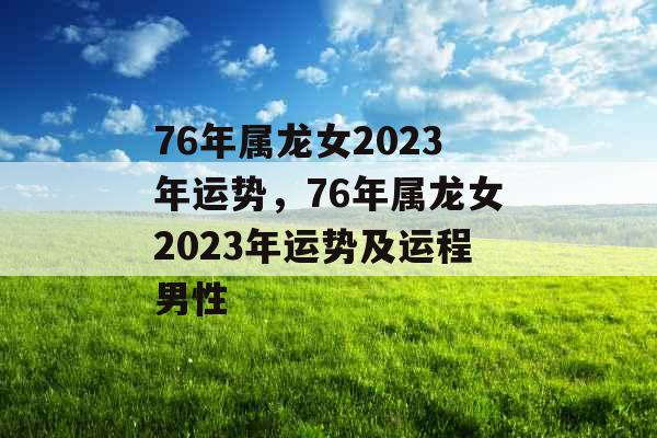 76年属龙女2023年运势，76年属龙女2023年运势及运程男性