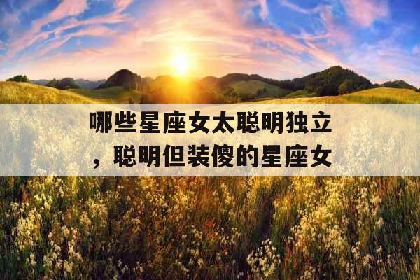 哪些星座女太聪明独立,聪明但装傻的星座女 哪些星座女太聪明独立,聪明但装傻的星座女