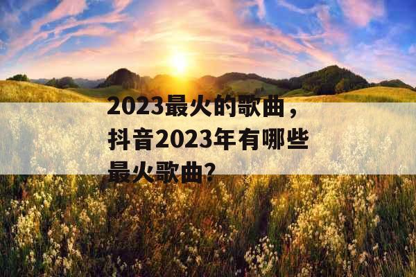2023最火的歌曲，抖音2023年有哪些最火歌曲？