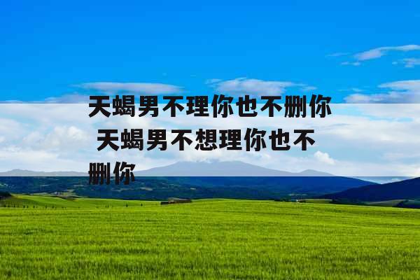 天蝎男不理你也不删你 天蝎男不想理你也不删你 天蝎男不理你也不删你 天蝎男不想理你也不删你