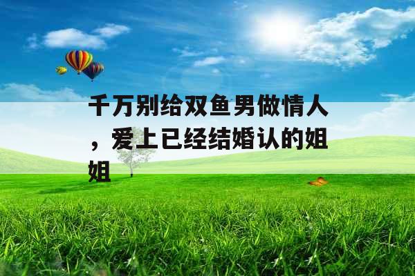 千万别给双鱼男做情人，爱上已经结婚认的姐姐