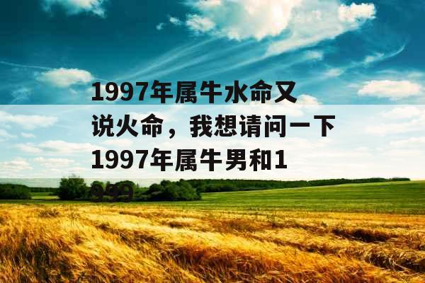 1997年属牛水命又说火命,我想请问一下1997年属牛男和1999