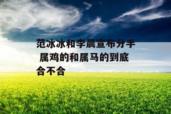 范冰冰和李晨宣布分手 属鸡的和属马的到底合不合