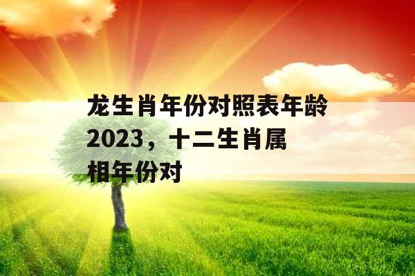 龙生肖年份对照表年龄2023，十二生肖属相年份对