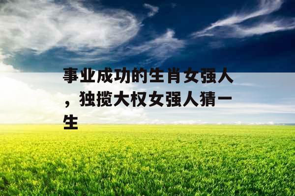 事业成功的生肖女强人，独揽大权女强人猜一生