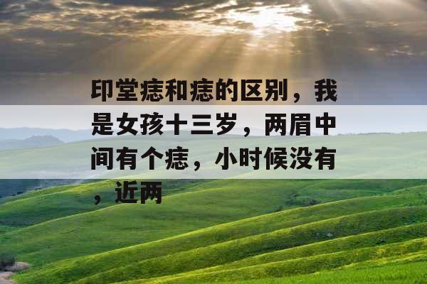 印堂痣和痣的区别,我是女孩十三岁,两眉中间有个痣,小时候没有,近两 印堂痣和痣的区别,我是女孩十三岁,两眉中间有个痣,小时候没有,近两