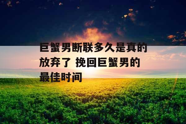 巨蟹男断联多久是真的放弃了 挽回巨蟹男的最佳时间