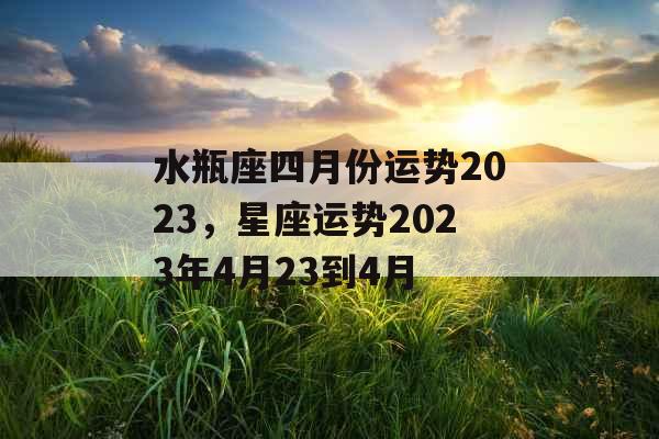 水瓶座四月份运势2023，星座运势2023年4月23到4月