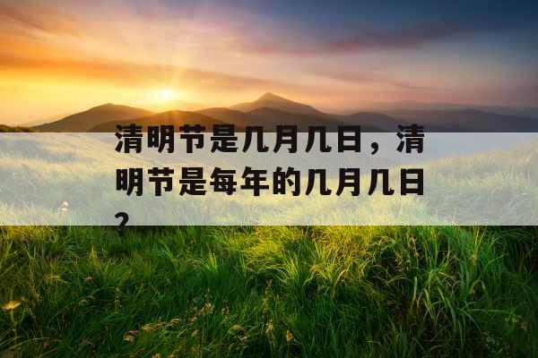 清明节是几月几日,清明节是每年的几月几日? 清明节是几月几日,清明节是每年的几月几日?