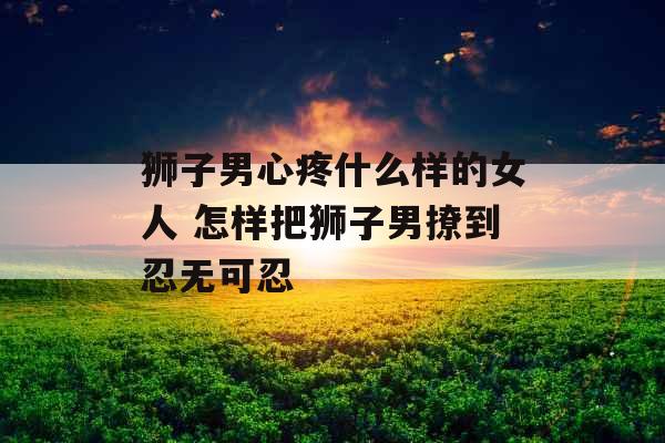 狮子男心疼什么样的女人 怎样把狮子男撩到忍无可忍