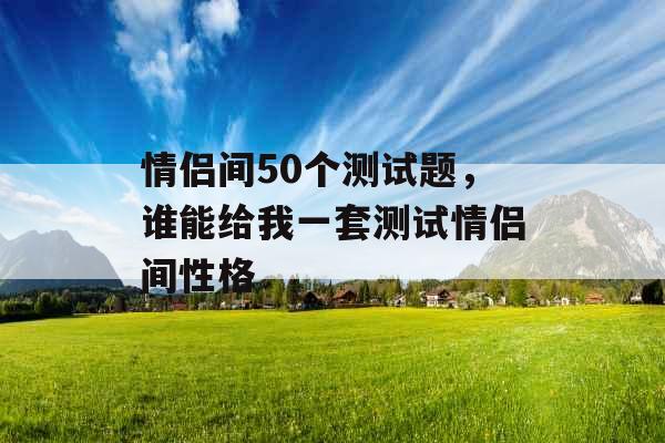 情侣间50个测试题,谁能给我一套测试情侣间性格 情侣间50个测试题,谁能给我一套测试情侣间性格
