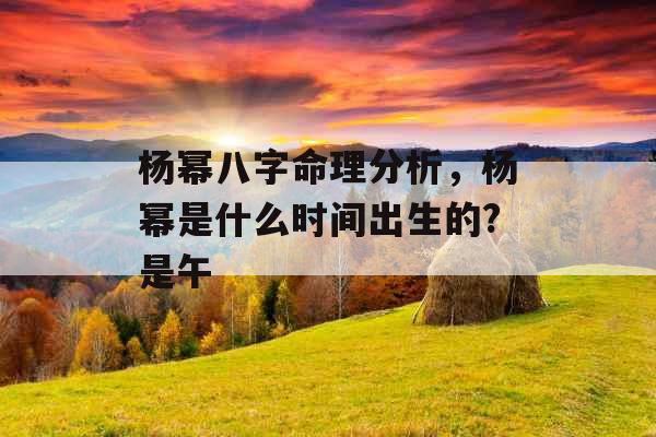 杨幂八字命理分析，杨幂是什么时间出生的?是午