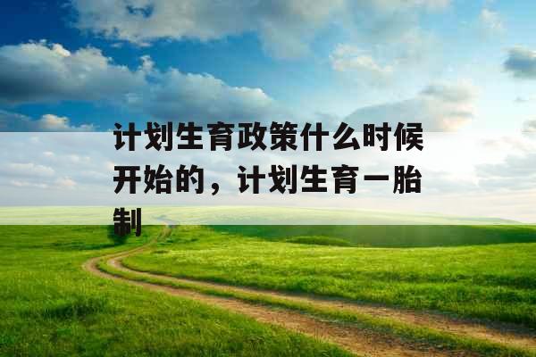 计划生育政策什么时候开始的，计划生育一胎制