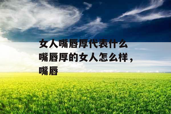 女人嘴唇厚代表什么 嘴唇厚的女人怎么样，嘴唇