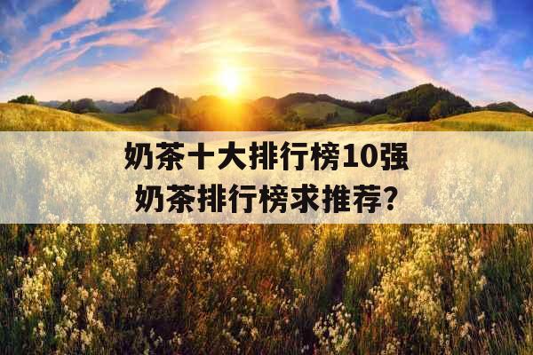 奶茶十大排行榜10强 奶茶排行榜求推荐? 奶茶十大排行榜10强 奶茶排行榜求推荐?