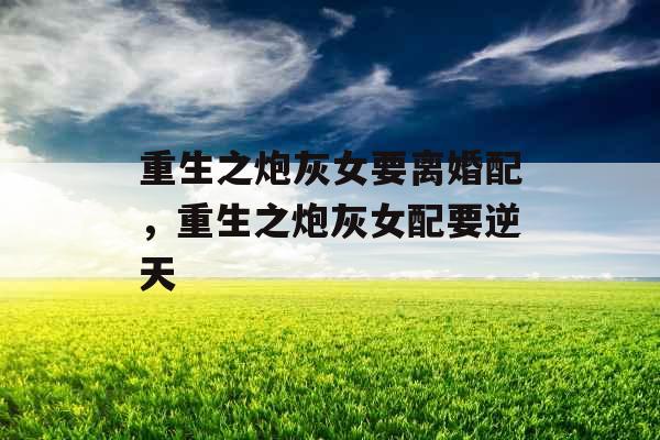 重生之炮灰女要离婚配，重生之炮灰女配要逆天