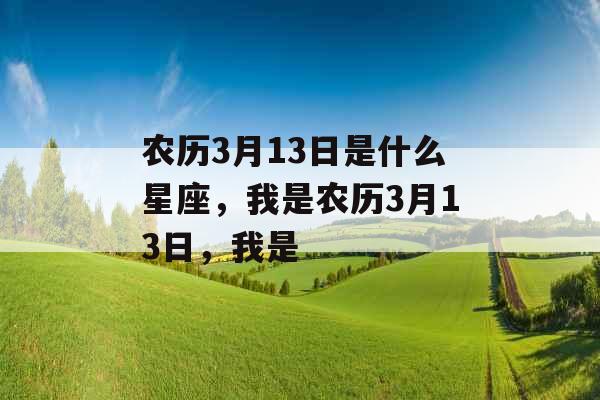 农历3月13日是什么星座,我是农历3月13日,我是 农历3月13日是什么星座,我是农历3月13日,我是