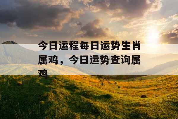 今日运程每日运势生肖属鸡,今日运势查询属鸡 今日运程每日运势生肖属鸡,今日运势查询属鸡