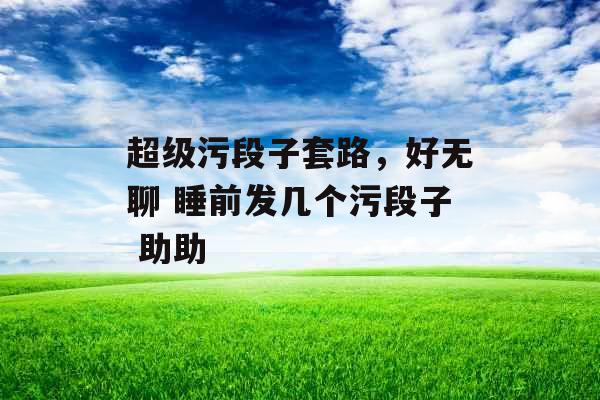 超级污段子套路，好无聊 睡前发几个污段子 助助