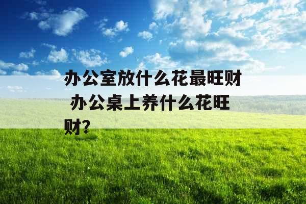 办公室放什么花最旺财 办公桌上养什么花旺财？