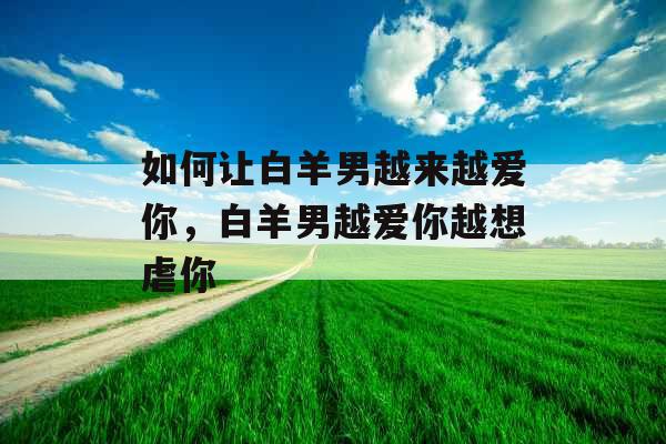 如何让白羊男越来越爱你，白羊男越爱你越想虐你