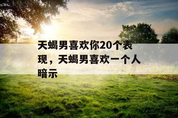 天蝎男喜欢你20个表现，天蝎男喜欢一个人暗示