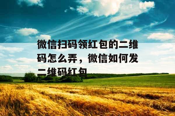 微信扫码领红包的二维码怎么弄，微信如何发二维码红包
